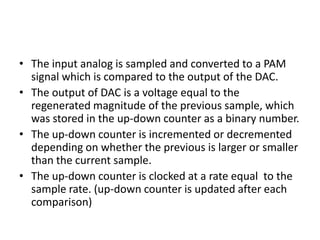 • The input analog is sampled and converted to a PAM
  signal which is compared to the output of the DAC.
• The output of DAC is a voltage equal to the
  regenerated magnitude of the previous sample, which
  was stored in the up-down counter as a binary number.
• The up-down counter is incremented or decremented
  depending on whether the previous is larger or smaller
  than the current sample.
• The up-down counter is clocked at a rate equal to the
  sample rate. (up-down counter is updated after each
  comparison)
 