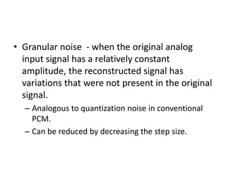 • Granular noise - when the original analog
  input signal has a relatively constant
  amplitude, the reconstructed signal has
  variations that were not present in the original
  signal.
  – Analogous to quantization noise in conventional
    PCM.
  – Can be reduced by decreasing the step size.
 