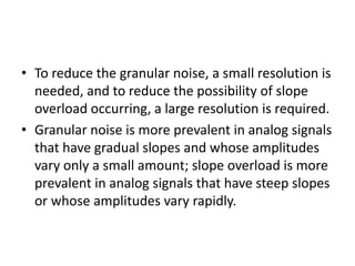 • To reduce the granular noise, a small resolution is
  needed, and to reduce the possibility of slope
  overload occurring, a large resolution is required.
• Granular noise is more prevalent in analog signals
  that have gradual slopes and whose amplitudes
  vary only a small amount; slope overload is more
  prevalent in analog signals that have steep slopes
  or whose amplitudes vary rapidly.
 