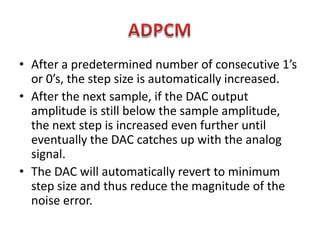 • After a predetermined number of consecutive 1’s
  or 0’s, the step size is automatically increased.
• After the next sample, if the DAC output
  amplitude is still below the sample amplitude,
  the next step is increased even further until
  eventually the DAC catches up with the analog
  signal.
• The DAC will automatically revert to minimum
  step size and thus reduce the magnitude of the
  noise error.
 