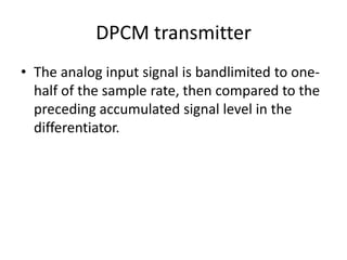 DPCM transmitter
• The analog input signal is bandlimited to one-
  half of the sample rate, then compared to the
  preceding accumulated signal level in the
  differentiator.
 