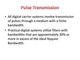• All digital carrier systems involve transmission
  of pulses through a medium with a finite
  bandwidth.
• Practical digital systems utilize filters with
  bandwidths that are approximately 30% or
  more in excess of the ideal Nyquist
  Bandwidth.
 