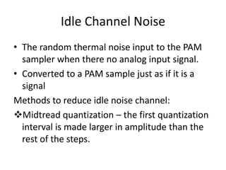 Idle Channel Noise
• The random thermal noise input to the PAM
  sampler when there no analog input signal.
• Converted to a PAM sample just as if it is a
  signal
Methods to reduce idle noise channel:
Midtread quantization – the first quantization
  interval is made larger in amplitude than the
  rest of the steps.
 