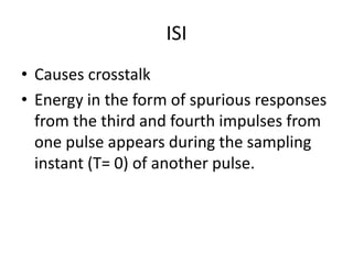 ISI
• Causes crosstalk
• Energy in the form of spurious responses
  from the third and fourth impulses from
  one pulse appears during the sampling
  instant (T= 0) of another pulse.
 