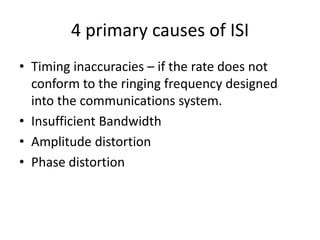 4 primary causes of ISI
• Timing inaccuracies – if the rate does not
  conform to the ringing frequency designed
  into the communications system.
• Insufficient Bandwidth
• Amplitude distortion
• Phase distortion
 