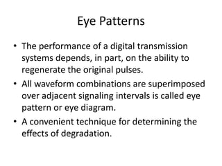 Eye Patterns
• The performance of a digital transmission
  systems depends, in part, on the ability to
  regenerate the original pulses.
• All waveform combinations are superimposed
  over adjacent signaling intervals is called eye
  pattern or eye diagram.
• A convenient technique for determining the
  effects of degradation.
 