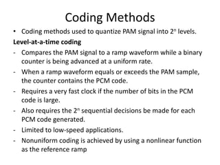 Coding Methods
• Coding methods used to quantize PAM signal into 2n levels.
Level-at-a-time coding
- Compares the PAM signal to a ramp waveform while a binary
  counter is being advanced at a uniform rate.
- When a ramp waveform equals or exceeds the PAM sample,
  the counter contains the PCM code.
- Requires a very fast clock if the number of bits in the PCM
  code is large.
- Also requires the 2n sequential decisions be made for each
  PCM code generated.
- Limited to low-speed applications.
- Nonuniform coding is achieved by using a nonlinear function
  as the reference ramp
 