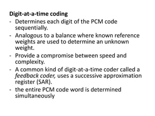 Digit-at-a-time coding
- Determines each digit of the PCM code
  sequentially.
- Analogous to a balance where known reference
  weights are used to determine an unknown
  weight.
- Provide a compromise between speed and
  complexity.
- A common kind of digit-at-a-time coder called a
  feedback coder, uses a successive approximation
  register (SAR).
- the entire PCM code word is determined
  simultaneously
 