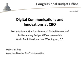Congressional Budget Office
Digital Communications and
Innovations at CBO
Presentation at the Fourth Annual Global Network of
Parliamentary Budget Officers Assembly
World Bank Headquarters, Washington, D.C.
June 9, 2016
Deborah Kilroe
Associate Director for Communications
 