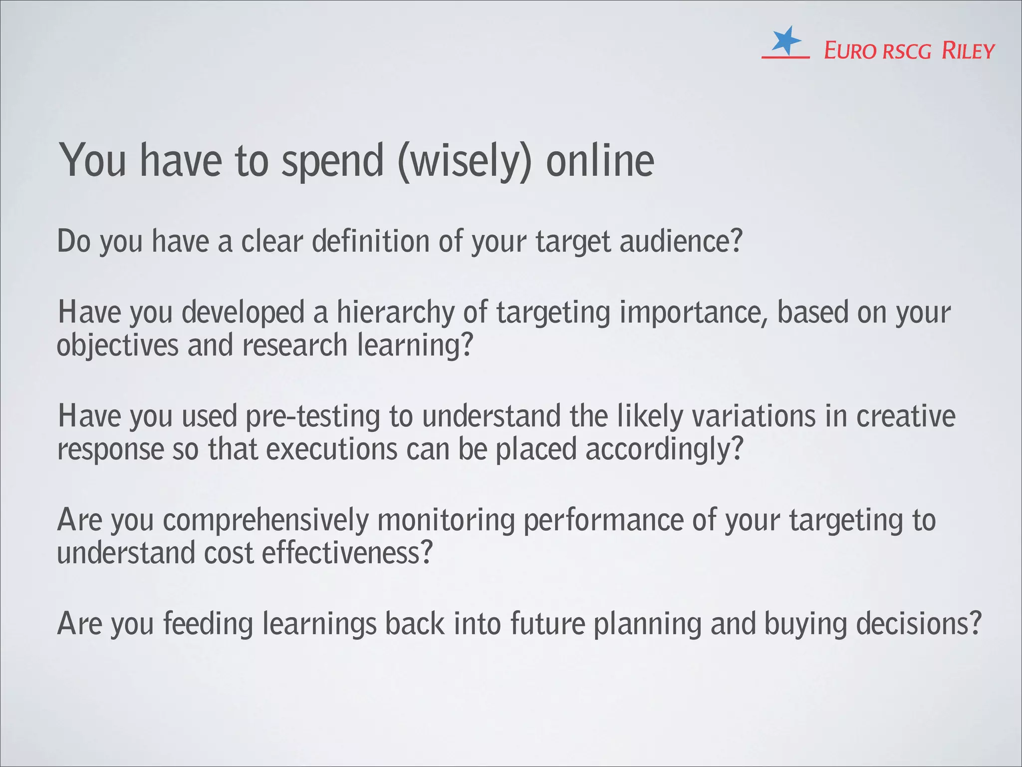 You have to spend (wisely) online
Do you have a clear definition of your target audience?

Have you developed a hierarchy of targeting importance, based on your
objectives and research learning?

Have you used pre-testing to understand the likely variations in creative
response so that executions can be placed accordingly?

Are you comprehensively monitoring performance of your targeting to
understand cost effectiveness?

Are you feeding learnings back into future planning and buying decisions?
 