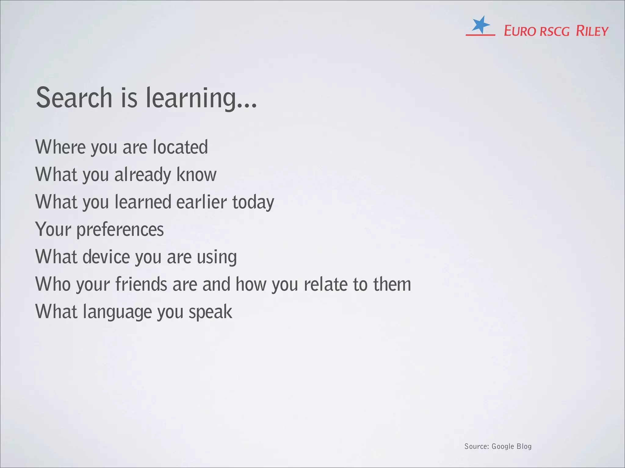 Search is learning...
Where you are located
What you already know
What you learned earlier today
Your preferences
What device you are using
Who your friends are and how you relate to them
What language you speak




                                                  Source: Google Blog
 