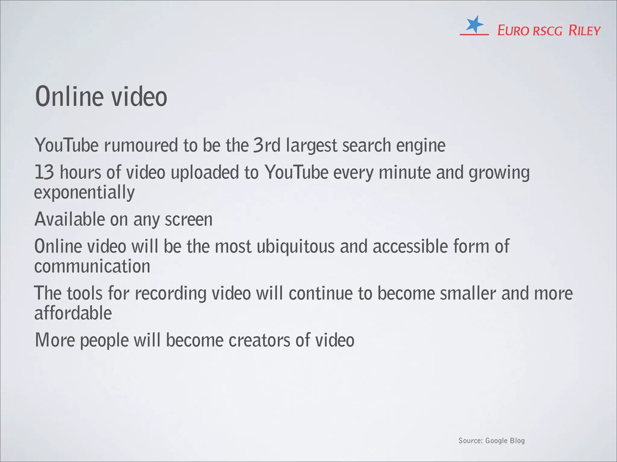 Online video
YouTube rumoured to be the 3rd largest search engine
13 hours of video uploaded to YouTube every minute and growing
exponentially
Available on any screen
Online video will be the most ubiquitous and accessible form of
communication
The tools for recording video will continue to become smaller and more
affordable
More people will become creators of video




                                                       Source: Google Blog
 