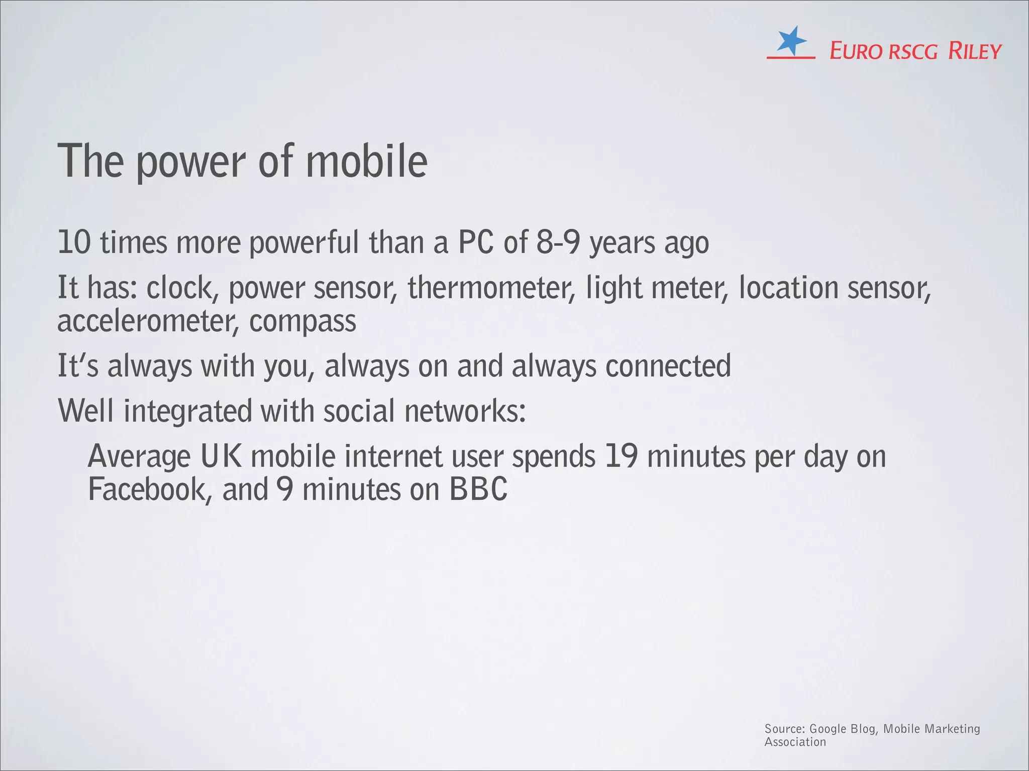 The power of mobile
10 times more powerful than a PC of 8-9 years ago
It has: clock, power sensor, thermometer, light meter, location sensor,
accelerometer, compass
It’s always with you, always on and always connected
Well integrated with social networks:
   Average UK mobile internet user spends 19 minutes per day on
   Facebook, and 9 minutes on BBC




                                                         Source: Google Blog, Mobile Marketing
                                                         Association
 