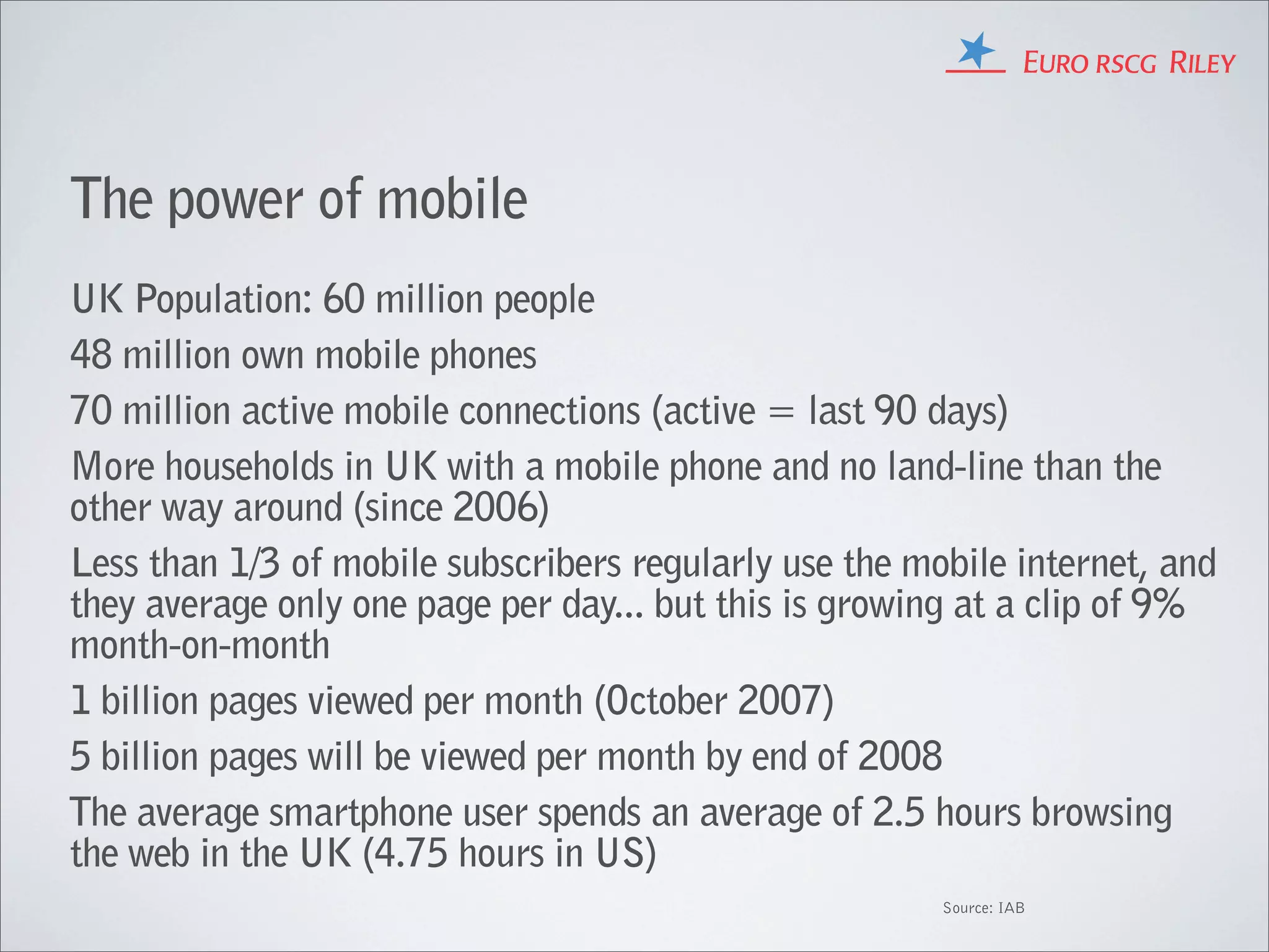 The power of mobile
UK Population: 60 million people
48 million own mobile phones
70 million active mobile connections (active = last 90 days)
More households in UK with a mobile phone and no land-line than the
other way around (since 2006)
Less than 1/3 of mobile subscribers regularly use the mobile internet, and
they average only one page per day... but this is growing at a clip of 9%
month-on-month
1 billion pages viewed per month (October 2007)
5 billion pages will be viewed per month by end of 2008
The average smartphone user spends an average of 2.5 hours browsing
the web in the UK (4.75 hours in US)
                                                        Source: IAB
 