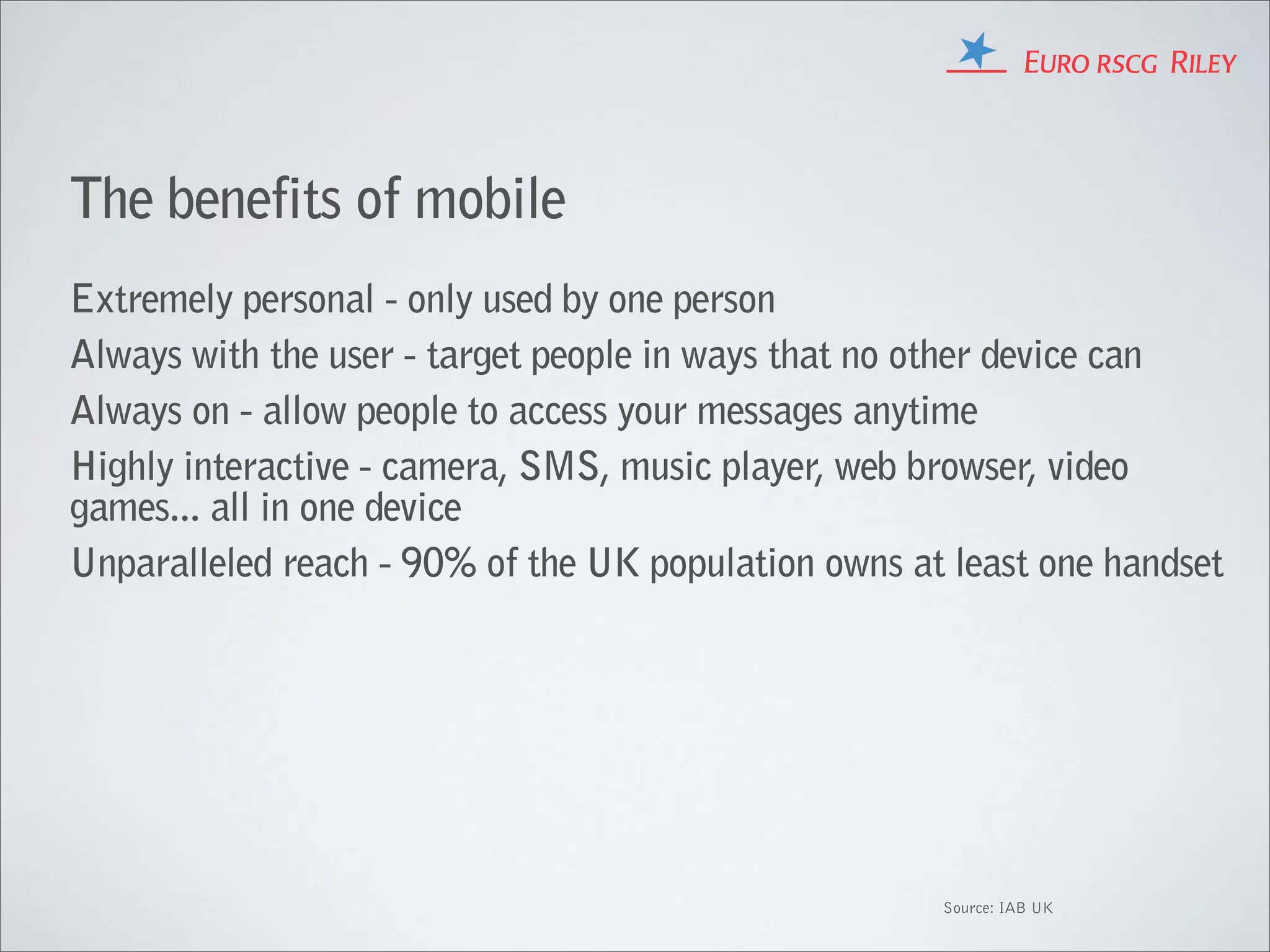 The benefits of mobile
Extremely personal - only used by one person
Always with the user - target people in ways that no other device can
Always on - allow people to access your messages anytime
Highly interactive - camera, SMS, music player, web browser, video
games... all in one device
Unparalleled reach - 90% of the UK population owns at least one handset




                                                     Source: IAB UK
 