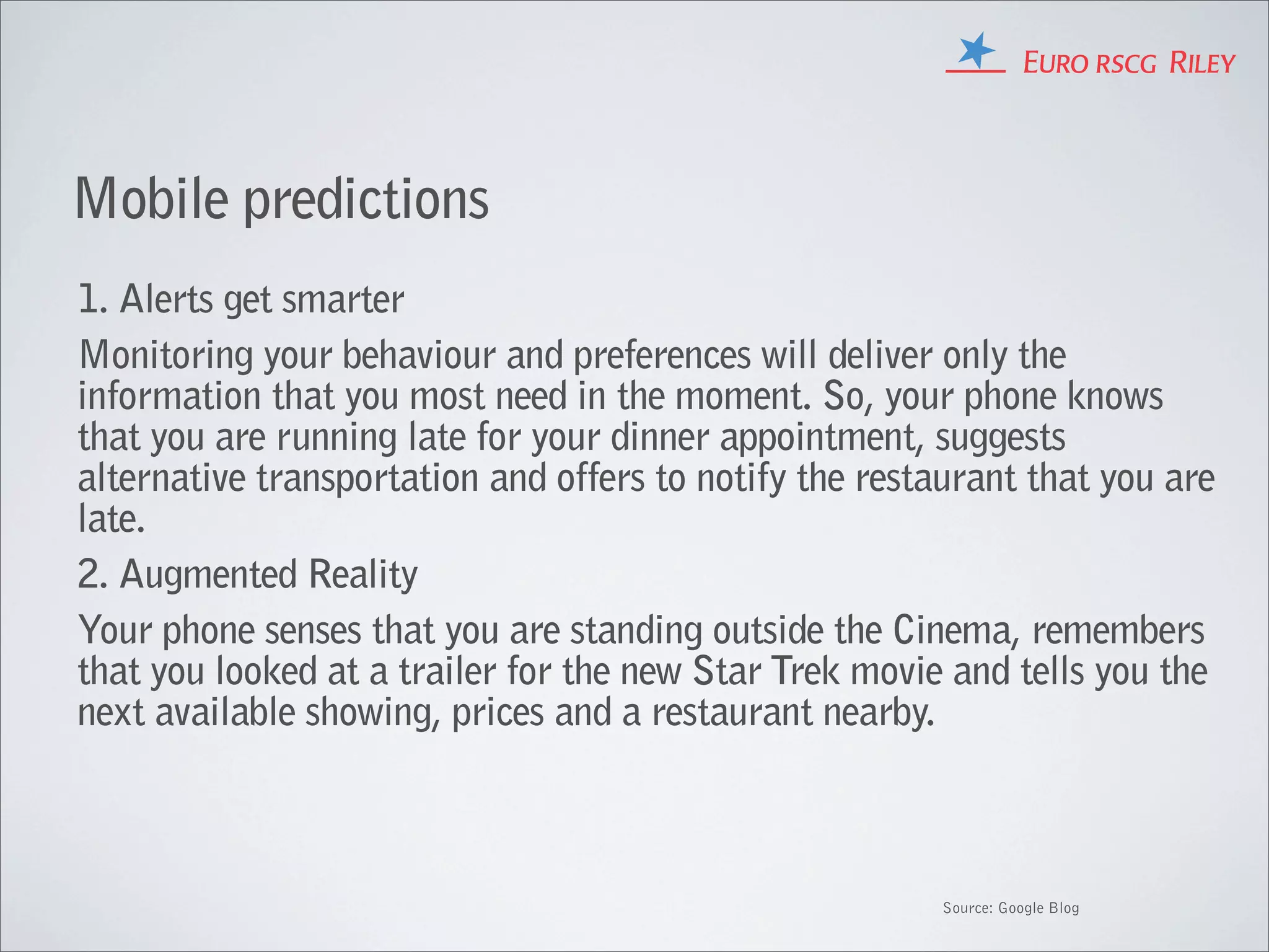 Mobile predictions
1. Alerts get smarter
Monitoring your behaviour and preferences will deliver only the
information that you most need in the moment. So, your phone knows
that you are running late for your dinner appointment, suggests
alternative transportation and offers to notify the restaurant that you are
late.
2. Augmented Reality
Your phone senses that you are standing outside the Cinema, remembers
that you looked at a trailer for the new Star Trek movie and tells you the
next available showing, prices and a restaurant nearby.



                                                         Source: Google Blog
 