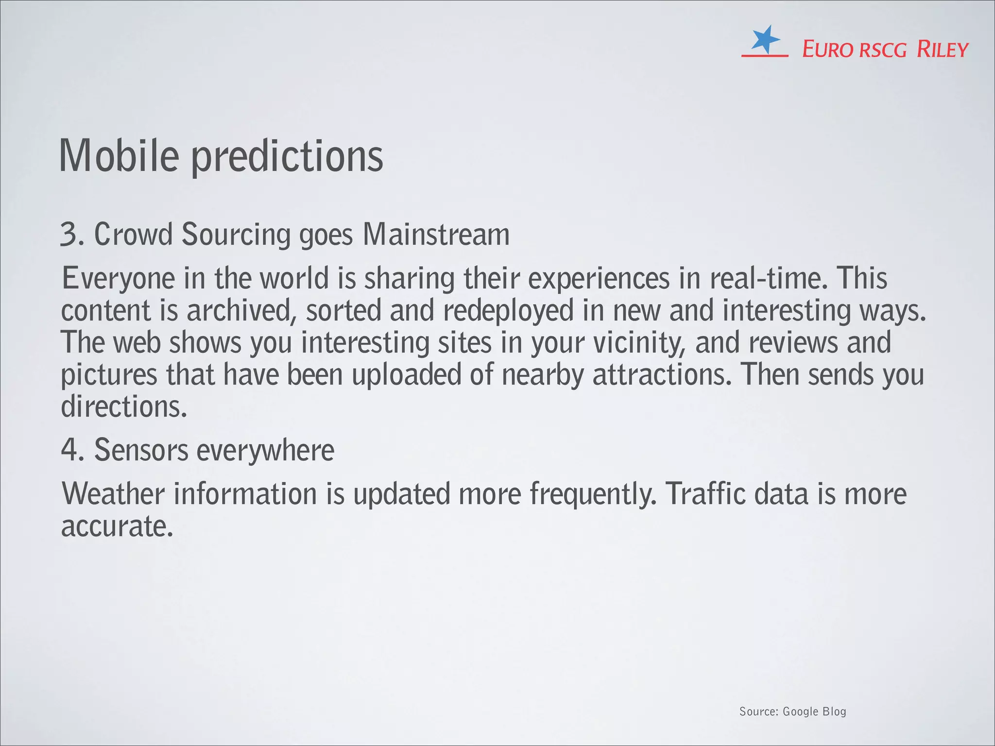 Mobile predictions
3. Crowd Sourcing goes Mainstream
Everyone in the world is sharing their experiences in real-time. This
content is archived, sorted and redeployed in new and interesting ways.
The web shows you interesting sites in your vicinity, and reviews and
pictures that have been uploaded of nearby attractions. Then sends you
directions.
4. Sensors everywhere
Weather information is updated more frequently. Traffic data is more
accurate.




                                                       Source: Google Blog
 