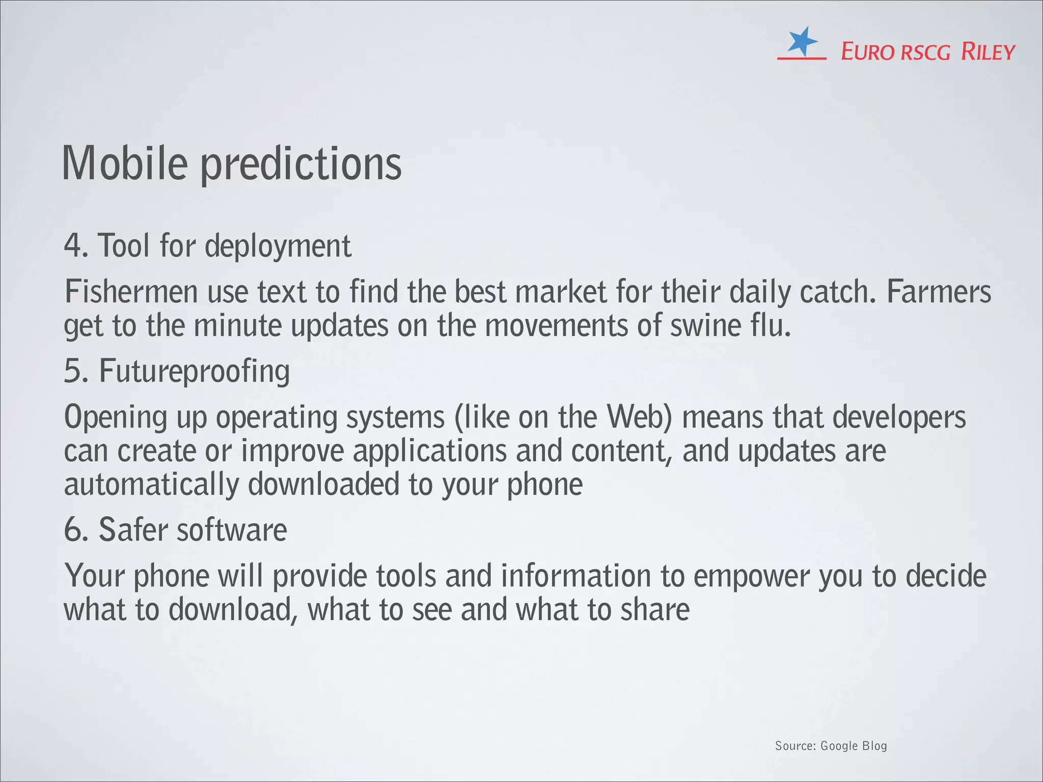 Mobile predictions
4. Tool for deployment
Fishermen use text to find the best market for their daily catch. Farmers
get to the minute updates on the movements of swine flu.
5. Futureproofing
Opening up operating systems (like on the Web) means that developers
can create or improve applications and content, and updates are
automatically downloaded to your phone
6. Safer software
Your phone will provide tools and information to empower you to decide
what to download, what to see and what to share


                                                       Source: Google Blog
 