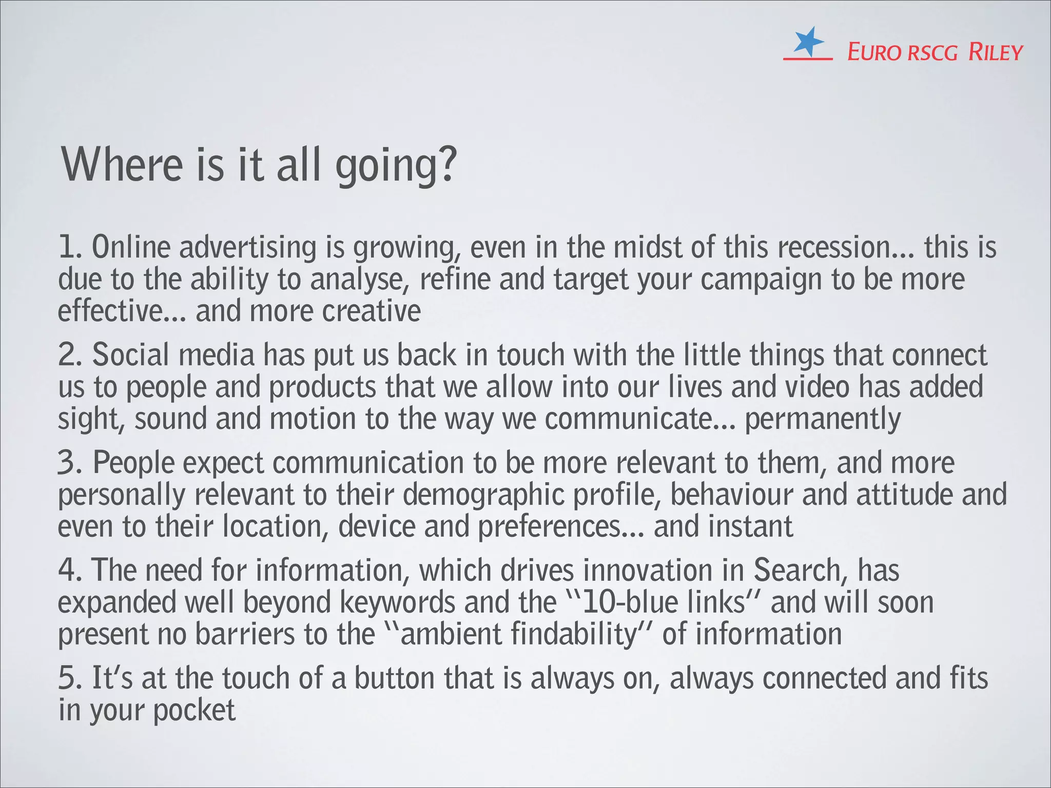Where is it all going?
1. Online advertising is growing, even in the midst of this recession... this is
due to the ability to analyse, refine and target your campaign to be more
effective... and more creative
2. Social media has put us back in touch with the little things that connect
us to people and products that we allow into our lives and video has added
sight, sound and motion to the way we communicate... permanently
3. People expect communication to be more relevant to them, and more
personally relevant to their demographic profile, behaviour and attitude and
even to their location, device and preferences... and instant
4. The need for information, which drives innovation in Search, has
expanded well beyond keywords and the “10-blue links” and will soon
present no barriers to the “ambient findability” of information
5. It’s at the touch of a button that is always on, always connected and fits
in your pocket
 