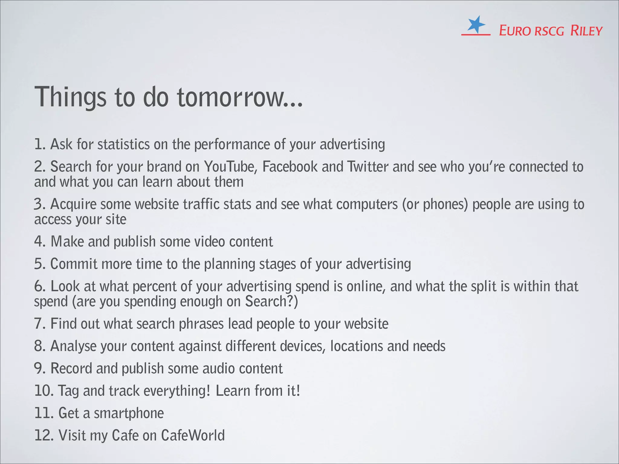 Things to do tomorrow...
1. Ask for statistics on the performance of your advertising
2. Search for your brand on YouTube, Facebook and Twitter and see who you’re connected to
and what you can learn about them
3. Acquire some website traffic stats and see what computers (or phones) people are using to
access your site
4. Make and publish some video content
5. Commit more time to the planning stages of your advertising
6. Look at what percent of your advertising spend is online, and what the split is within that
spend (are you spending enough on Search?)
7. Find out what search phrases lead people to your website
8. Analyse your content against different devices, locations and needs
9. Record and publish some audio content
10. Tag and track everything! Learn from it!
11. Get a smartphone
12. Visit my Cafe on CafeWorld
 