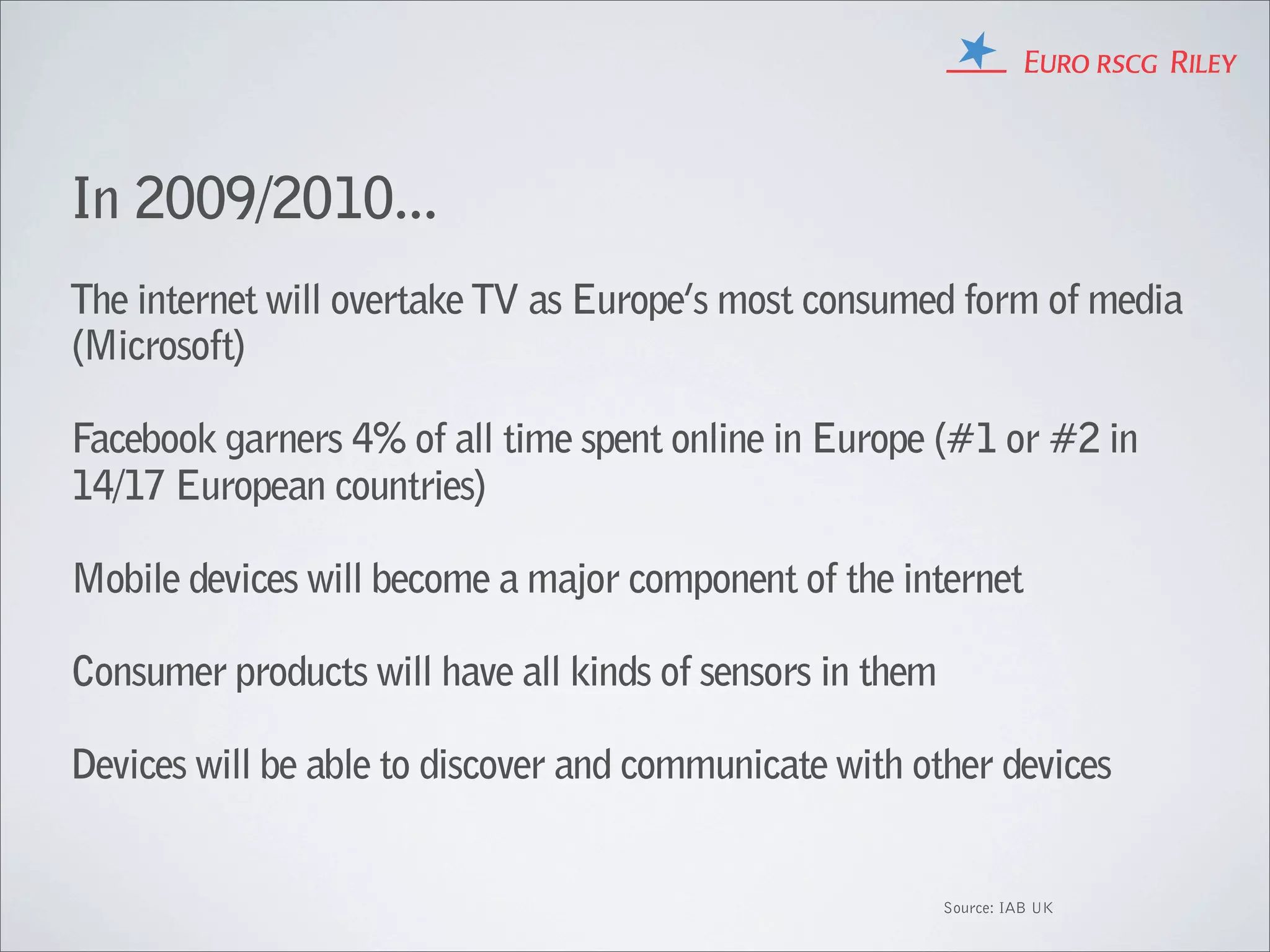 In 2009/2010...
The internet will overtake TV as Europe’s most consumed form of media
(Microsoft)

Facebook garners 4% of all time spent online in Europe (#1 or #2 in
14/17 European countries)

Mobile devices will become a major component of the internet

Consumer products will have all kinds of sensors in them

Devices will be able to discover and communicate with other devices


                                                           Source: IAB UK
 