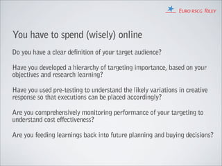 You have to spend (wisely) online
Do you have a clear definition of your target audience?

Have you developed a hierarchy of targeting importance, based on your
objectives and research learning?

Have you used pre-testing to understand the likely variations in creative
response so that executions can be placed accordingly?

Are you comprehensively monitoring performance of your targeting to
understand cost effectiveness?

Are you feeding learnings back into future planning and buying decisions?
 