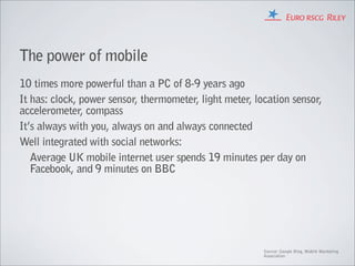 The power of mobile
10 times more powerful than a PC of 8-9 years ago
It has: clock, power sensor, thermometer, light meter, location sensor,
accelerometer, compass
It’s always with you, always on and always connected
Well integrated with social networks:
   Average UK mobile internet user spends 19 minutes per day on
   Facebook, and 9 minutes on BBC




                                                         Source: Google Blog, Mobile Marketing
                                                         Association
 