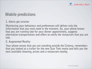 Mobile predictions
1. Alerts get smarter
Monitoring your behaviour and preferences will deliver only the
information that you most need in the moment. So, your phone knows
that you are running late for your dinner appointment, suggests
alternative transportation and offers to notify the restaurant that you are
late.
2. Augmented Reality
Your phone senses that you are standing outside the Cinema, remembers
that you looked at a trailer for the new Star Trek movie and tells you the
next available showing, prices and a restaurant nearby.



                                                         Source: Google Blog
 