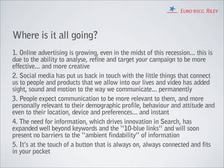 Where is it all going?
1. Online advertising is growing, even in the midst of this recession... this is
due to the ability to analyse, refine and target your campaign to be more
effective... and more creative
2. Social media has put us back in touch with the little things that connect
us to people and products that we allow into our lives and video has added
sight, sound and motion to the way we communicate... permanently
3. People expect communication to be more relevant to them, and more
personally relevant to their demographic profile, behaviour and attitude and
even to their location, device and preferences... and instant
4. The need for information, which drives innovation in Search, has
expanded well beyond keywords and the “10-blue links” and will soon
present no barriers to the “ambient findability” of information
5. It’s at the touch of a button that is always on, always connected and fits
in your pocket
 