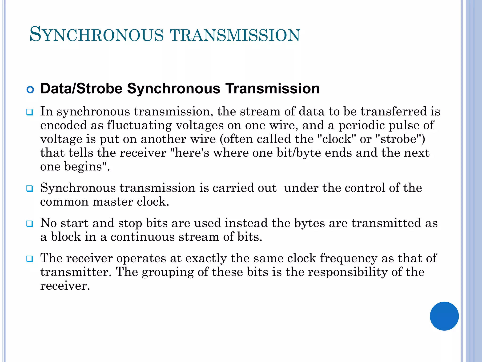 SYNCHRONOUS TRANSMISSION









Data/Strobe Synchronous Transmission
In synchronous transmission, the stream of data to be transferred is
encoded as fluctuating voltages on one wire, and a periodic pulse of
voltage is put on another wire (often called the "clock" or "strobe")
that tells the receiver "here's where one bit/byte ends and the next
one begins".
Synchronous transmission is carried out under the control of the
common master clock.
No start and stop bits are used instead the bytes are transmitted as
a block in a continuous stream of bits.
The receiver operates at exactly the same clock frequency as that of
transmitter. The grouping of these bits is the responsibility of the
receiver.

 