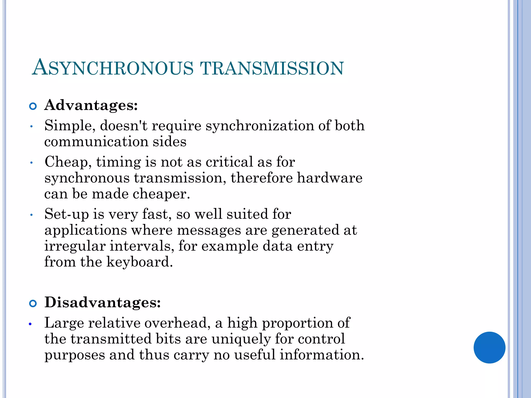 ASYNCHRONOUS TRANSMISSION

•
•

•


•

Advantages:
Simple, doesn't require synchronization of both
communication sides
Cheap, timing is not as critical as for
synchronous transmission, therefore hardware
can be made cheaper.
Set-up is very fast, so well suited for
applications where messages are generated at
irregular intervals, for example data entry
from the keyboard.
Disadvantages:
Large relative overhead, a high proportion of
the transmitted bits are uniquely for control
purposes and thus carry no useful information.

 
