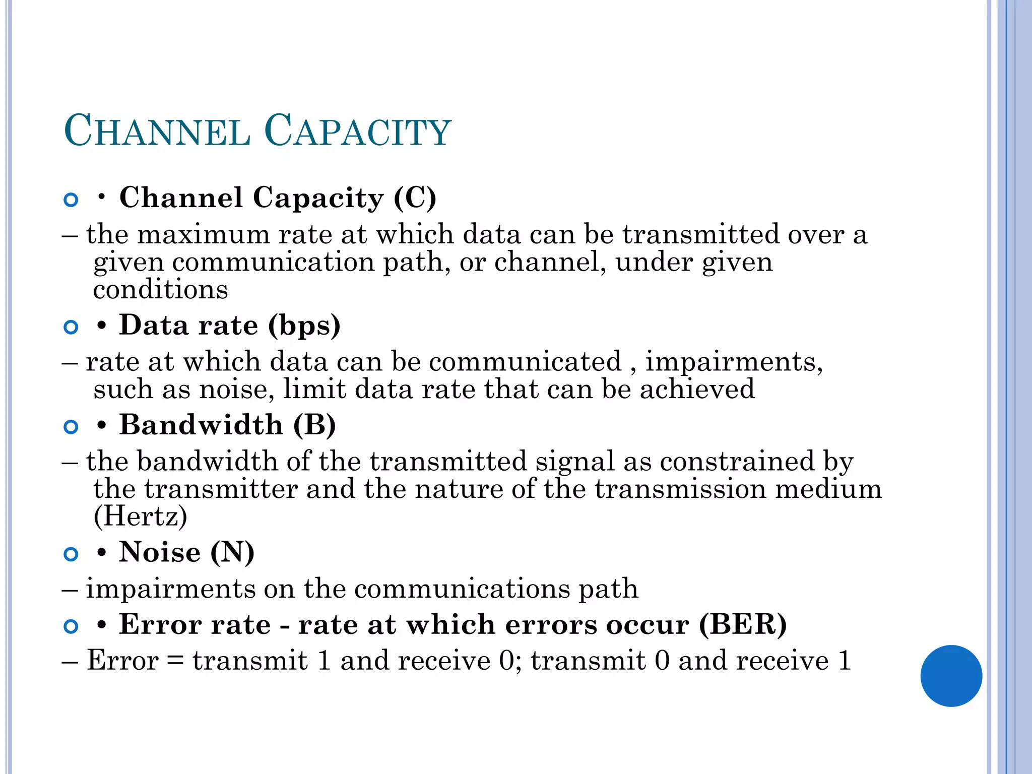 CHANNEL CAPACITY
• Channel Capacity (C)
– the maximum rate at which data can be transmitted over a
given communication path, or channel, under given
conditions
 • Data rate (bps)
– rate at which data can be communicated , impairments,
such as noise, limit data rate that can be achieved
 • Bandwidth (B)
– the bandwidth of the transmitted signal as constrained by
the transmitter and the nature of the transmission medium
(Hertz)
 • Noise (N)
– impairments on the communications path
 • Error rate - rate at which errors occur (BER)
– Error = transmit 1 and receive 0; transmit 0 and receive 1


 