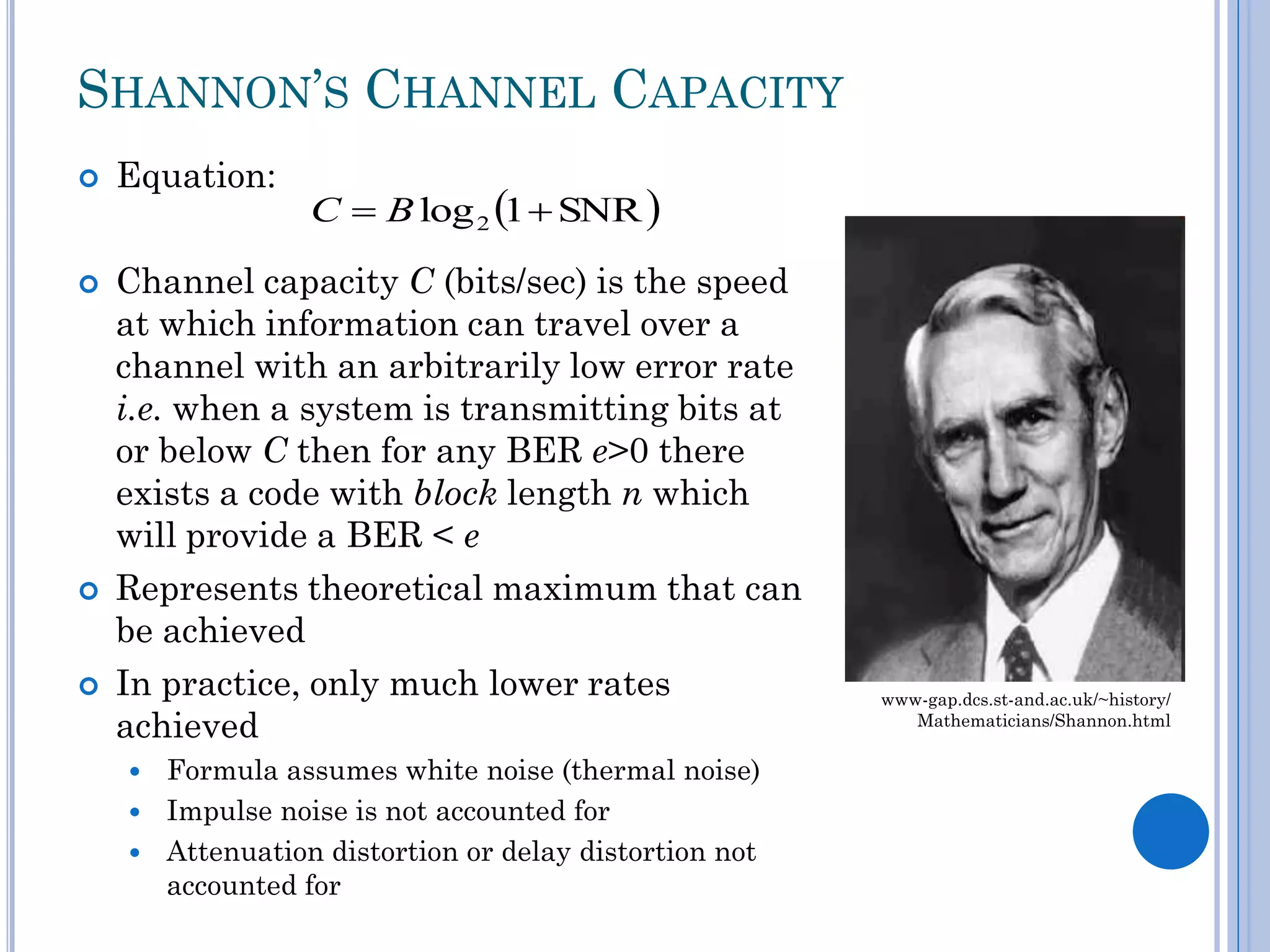 SHANNON’S CHANNEL CAPACITY








Equation:

C  B log 2 1  SNR 

Channel capacity C (bits/sec) is the speed
at which information can travel over a
channel with an arbitrarily low error rate
i.e. when a system is transmitting bits at
or below C then for any BER e>0 there
exists a code with block length n which
will provide a BER < e
Represents theoretical maximum that can
be achieved
In practice, only much lower rates
achieved
Formula assumes white noise (thermal noise)
 Impulse noise is not accounted for
 Attenuation distortion or delay distortion not
accounted for


www-gap.dcs.st-and.ac.uk/~history/
Mathematicians/Shannon.html

 