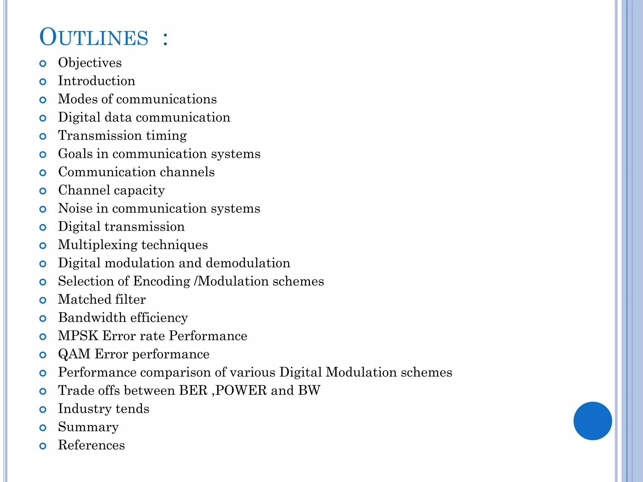 OUTLINES :
























Objectives
Introduction
Modes of communications
Digital data communication
Transmission timing
Goals in communication systems
Communication channels
Channel capacity
Noise in communication systems
Digital transmission
Multiplexing techniques
Digital modulation and demodulation
Selection of Encoding /Modulation schemes
Matched filter
Bandwidth efficiency
MPSK Error rate Performance
QAM Error performance
Performance comparison of various Digital Modulation schemes
Trade offs between BER ,POWER and BW
Industry tends
Summary
References

 