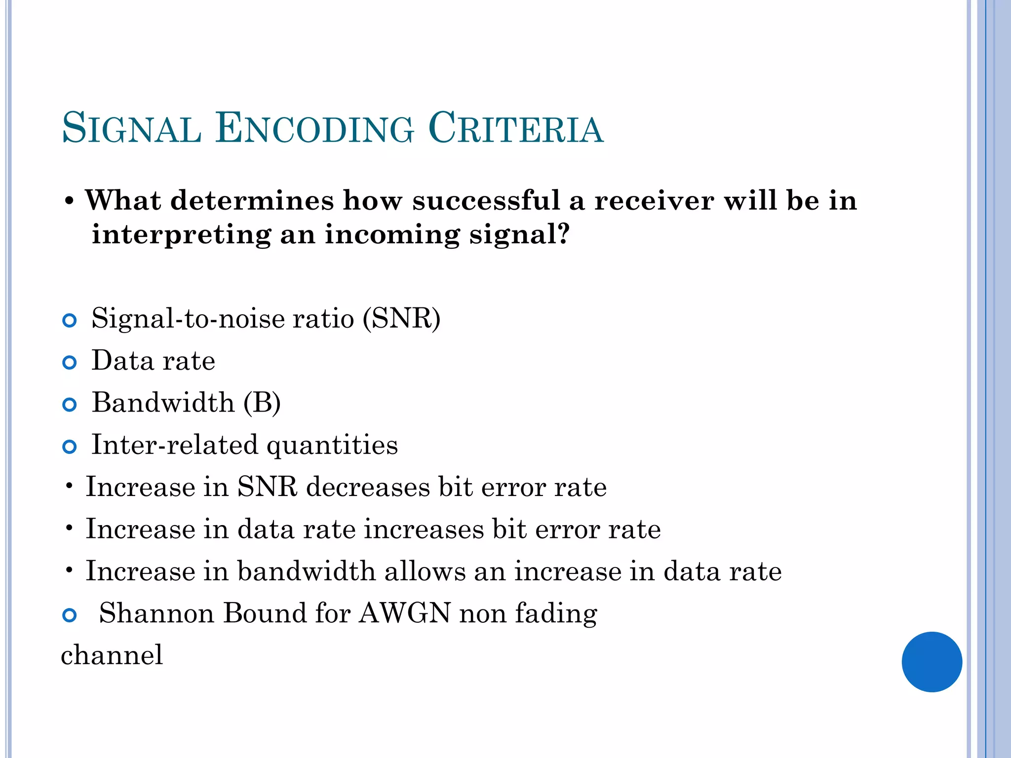 SIGNAL ENCODING CRITERIA
• What determines how successful a receiver will be in
interpreting an incoming signal?
Signal-to-noise ratio (SNR)
 Data rate
 Bandwidth (B)
 Inter-related quantities
• Increase in SNR decreases bit error rate
• Increase in data rate increases bit error rate
• Increase in bandwidth allows an increase in data rate
 Shannon Bound for AWGN non fading
channel


 
