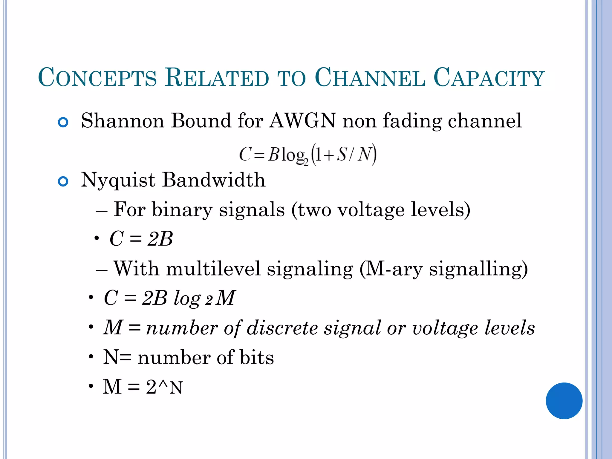 CONCEPTS RELATED TO CHANNEL CAPACITY




Shannon Bound for AWGN non fading channel

Nyquist Bandwidth
– For binary signals (two voltage levels)
• C = 2B
– With multilevel signaling (M-ary signalling)
• C = 2B log 2 M
• M = number of discrete signal or voltage levels
• N= number of bits
• M = 2^N

 