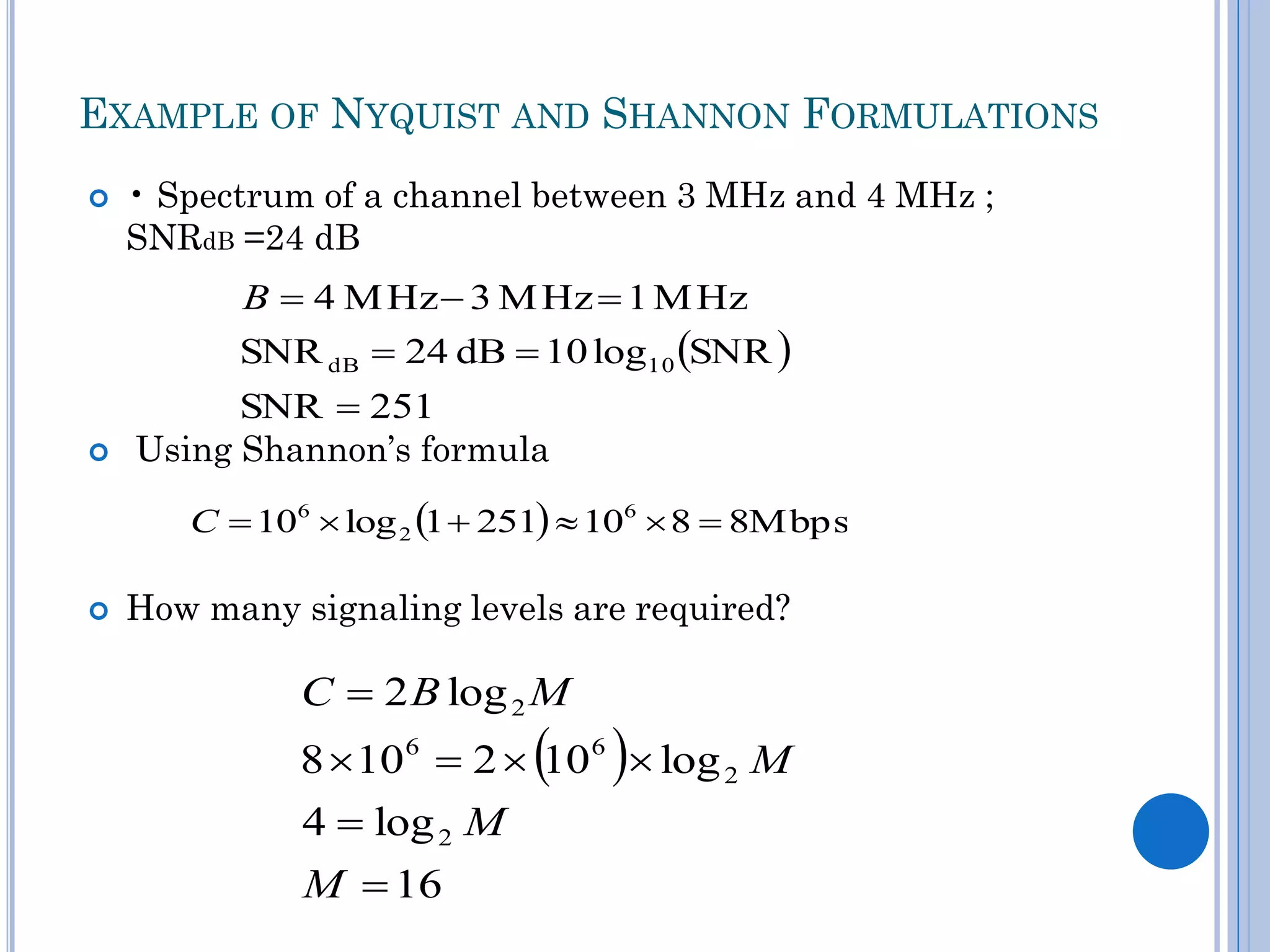 EXAMPLE OF NYQUIST AND SHANNON FORMULATIONS


• Spectrum of a channel between 3 MHz and 4 MHz ;
SNRdB =24 dB

B  4 M Hz  3 M Hz  1 M Hz

SNR dB  24 dB  10 log10 SNR 


SNR  251
Using Shannon’s formula
C  106  log 2 1  251  106  8  8Mbps



How many signaling levels are required?

C  2 B log 2 M

 

8  106  2  10 6  log 2 M
4  log 2 M
M  16

 