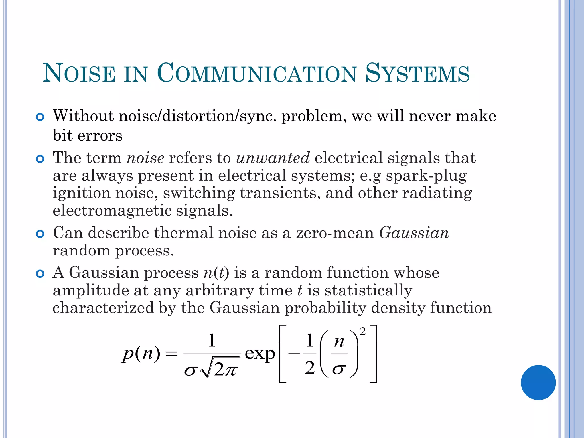 NOISE IN COMMUNICATION SYSTEMS







Without noise/distortion/sync. problem, we will never make
bit errors
The term noise refers to unwanted electrical signals that
are always present in electrical systems; e.g spark-plug
ignition noise, switching transients, and other radiating
electromagnetic signals.
Can describe thermal noise as a zero-mean Gaussian
random process.
A Gaussian process n(t) is a random function whose
amplitude at any arbitrary time t is statistically
characterized by the Gaussian probability density function

 1  n 2 
1
p ( n) 
exp     
 2
 2  



 