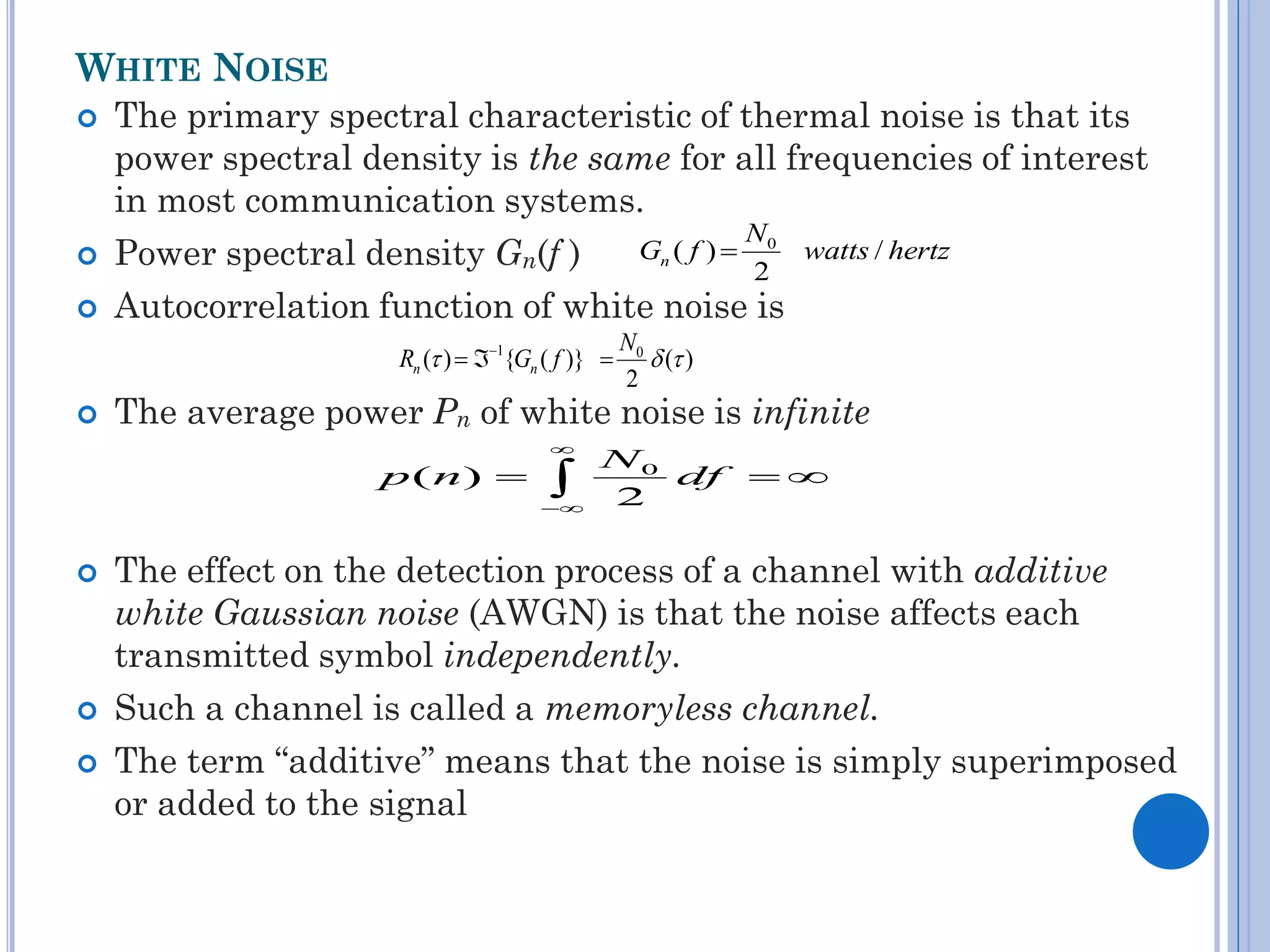 WHITE NOISE





The primary spectral characteristic of thermal noise is that its
power spectral density is the same for all frequencies of interest
in most communication systems.
N
Gn ( f )  0 watts / hertz
Power spectral density Gn(f )
2
Autocorrelation function of white noise is
Rn ( )  1{Gn ( f )} 



The average power Pn of white noise is infinite


p ( n) 










N0
 ( )
2

N0
df  
2

The effect on the detection process of a channel with additive
white Gaussian noise (AWGN) is that the noise affects each
transmitted symbol independently.
Such a channel is called a memoryless channel.
The term “additive” means that the noise is simply superimposed
or added to the signal

 