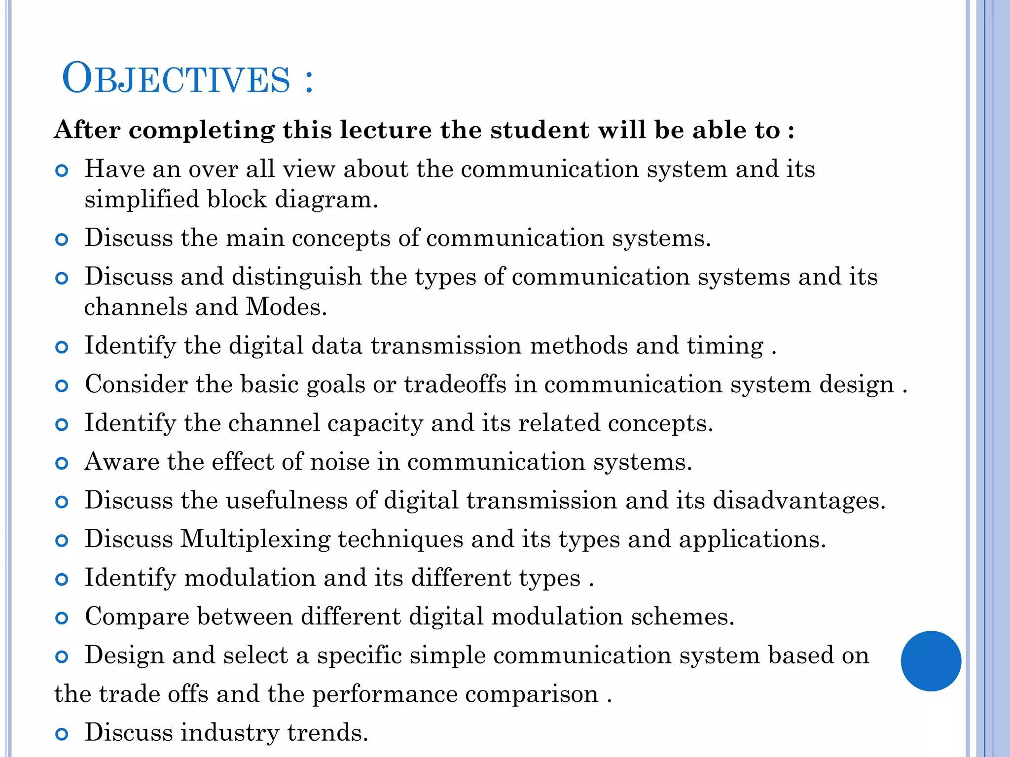 OBJECTIVES :
After completing this lecture the student will be able to :





Have an over all view about the communication system and its
simplified block diagram.
Discuss the main concepts of communication systems.
Discuss and distinguish the types of communication systems and its
channels and Modes.



Identify the digital data transmission methods and timing .



Consider the basic goals or tradeoffs in communication system design .



Identify the channel capacity and its related concepts.



Aware the effect of noise in communication systems.



Discuss the usefulness of digital transmission and its disadvantages.



Discuss Multiplexing techniques and its types and applications.



Identify modulation and its different types .



Compare between different digital modulation schemes.



Design and select a specific simple communication system based on

the trade offs and the performance comparison .


Discuss industry trends.

 