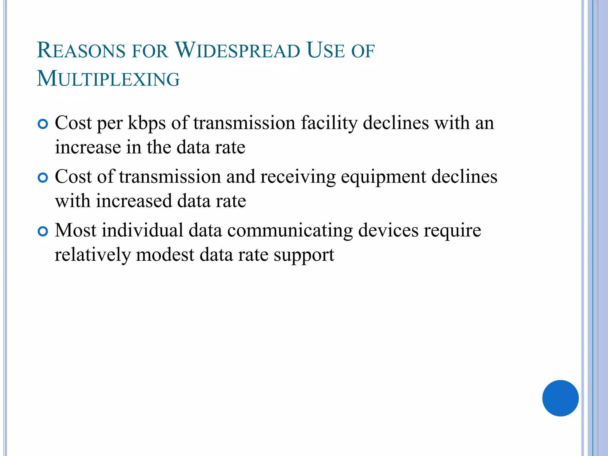 REASONS FOR WIDESPREAD USE OF
MULTIPLEXING
Cost per kbps of transmission facility declines with an
increase in the data rate
 Cost of transmission and receiving equipment declines
with increased data rate
 Most individual data communicating devices require
relatively modest data rate support


 