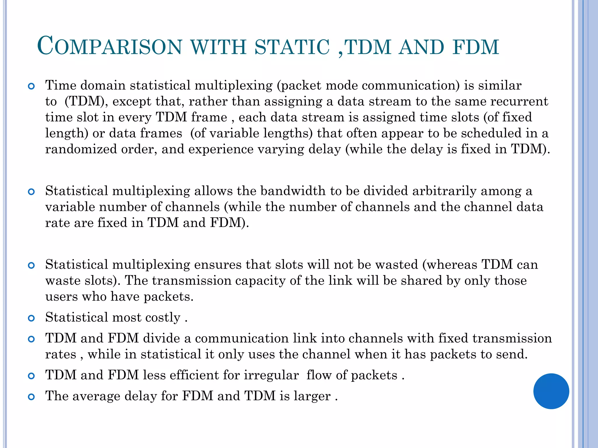 COMPARISON WITH STATIC ,TDM AND FDM









Time domain statistical multiplexing (packet mode communication) is similar
to (TDM), except that, rather than assigning a data stream to the same recurrent
time slot in every TDM frame , each data stream is assigned time slots (of fixed
length) or data frames (of variable lengths) that often appear to be scheduled in a
randomized order, and experience varying delay (while the delay is fixed in TDM).
Statistical multiplexing allows the bandwidth to be divided arbitrarily among a
variable number of channels (while the number of channels and the channel data
rate are fixed in TDM and FDM).
Statistical multiplexing ensures that slots will not be wasted (whereas TDM can
waste slots). The transmission capacity of the link will be shared by only those
users who have packets.
Statistical most costly .
TDM and FDM divide a communication link into channels with fixed transmission
rates , while in statistical it only uses the channel when it has packets to send.



TDM and FDM less efficient for irregular flow of packets .



The average delay for FDM and TDM is larger .

 
