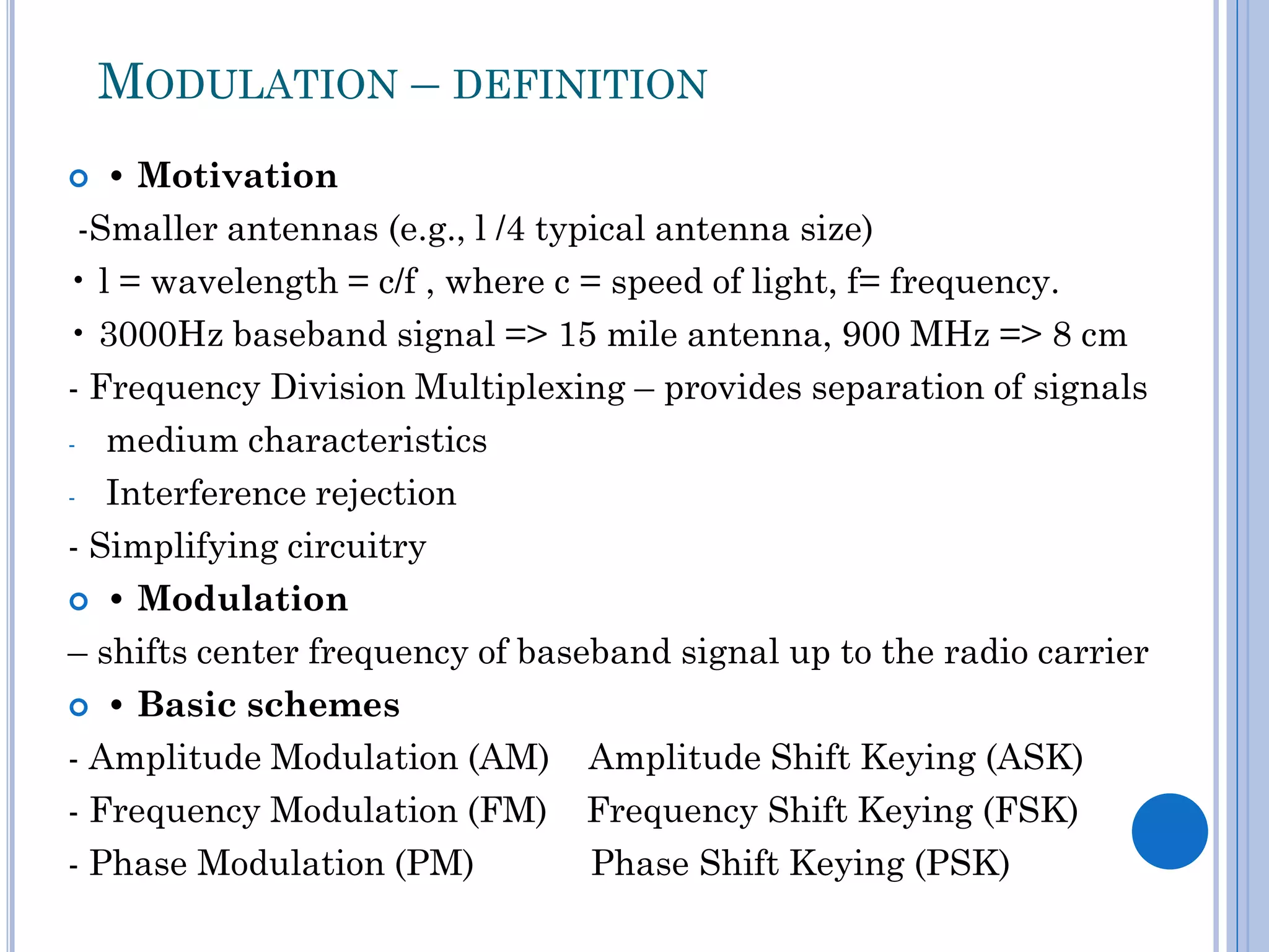 MODULATION – DEFINITION
• Motivation
-Smaller antennas (e.g., l /4 typical antenna size)
• l = wavelength = c/f , where c = speed of light, f= frequency.
• 3000Hz baseband signal => 15 mile antenna, 900 MHz => 8 cm
- Frequency Division Multiplexing – provides separation of signals
- medium characteristics
- Interference rejection
- Simplifying circuitry
 • Modulation
– shifts center frequency of baseband signal up to the radio carrier
 • Basic schemes
- Amplitude Modulation (AM) Amplitude Shift Keying (ASK)
- Frequency Modulation (FM) Frequency Shift Keying (FSK)
- Phase Modulation (PM)
Phase Shift Keying (PSK)


 