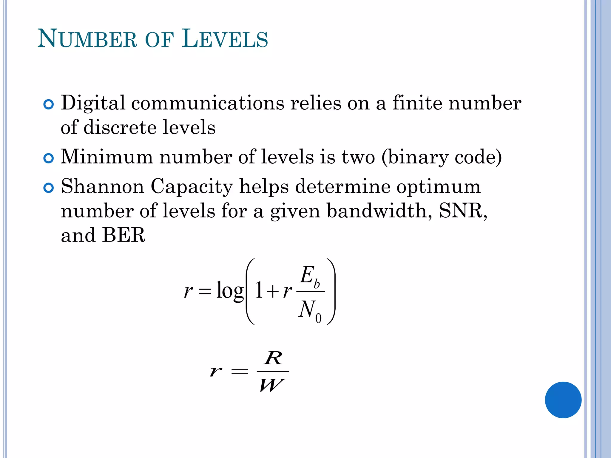 NUMBER OF LEVELS
Digital communications relies on a finite number
of discrete levels
 Minimum number of levels is two (binary code)
 Shannon Capacity helps determine optimum
number of levels for a given bandwidth, SNR,
and BER



Eb 
r  log1  r 

N0 


r 

R
W

 