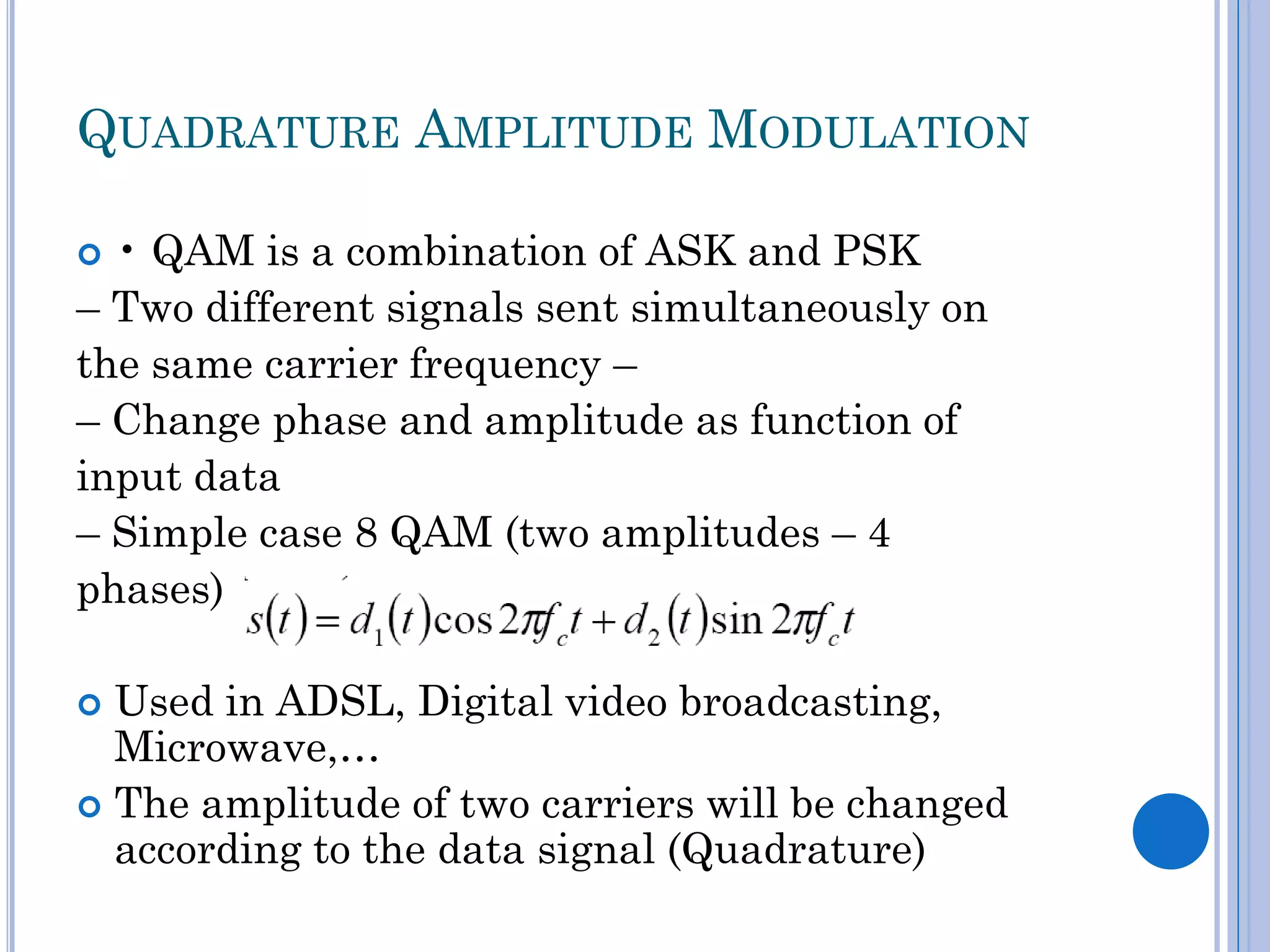 QUADRATURE AMPLITUDE MODULATION
• QAM is a combination of ASK and PSK
– Two different signals sent simultaneously on
the same carrier frequency –
– Change phase and amplitude as function of
input data
– Simple case 8 QAM (two amplitudes – 4
phases)


Used in ADSL, Digital video broadcasting,
Microwave,…
 The amplitude of two carriers will be changed
according to the data signal (Quadrature)


 