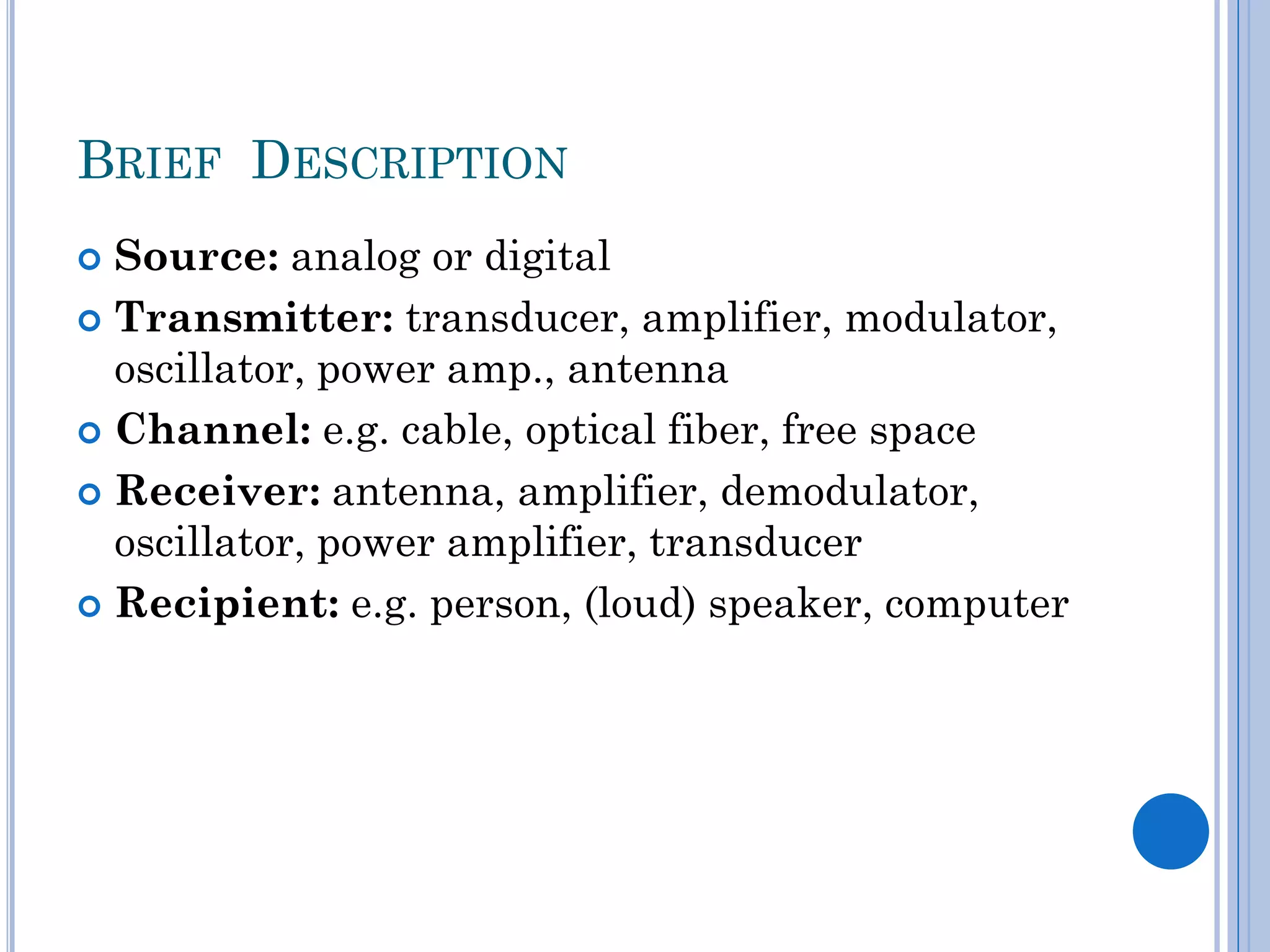 BRIEF DESCRIPTION
Source: analog or digital
 Transmitter: transducer, amplifier, modulator,
oscillator, power amp., antenna
 Channel: e.g. cable, optical fiber, free space
 Receiver: antenna, amplifier, demodulator,
oscillator, power amplifier, transducer
 Recipient: e.g. person, (loud) speaker, computer


 