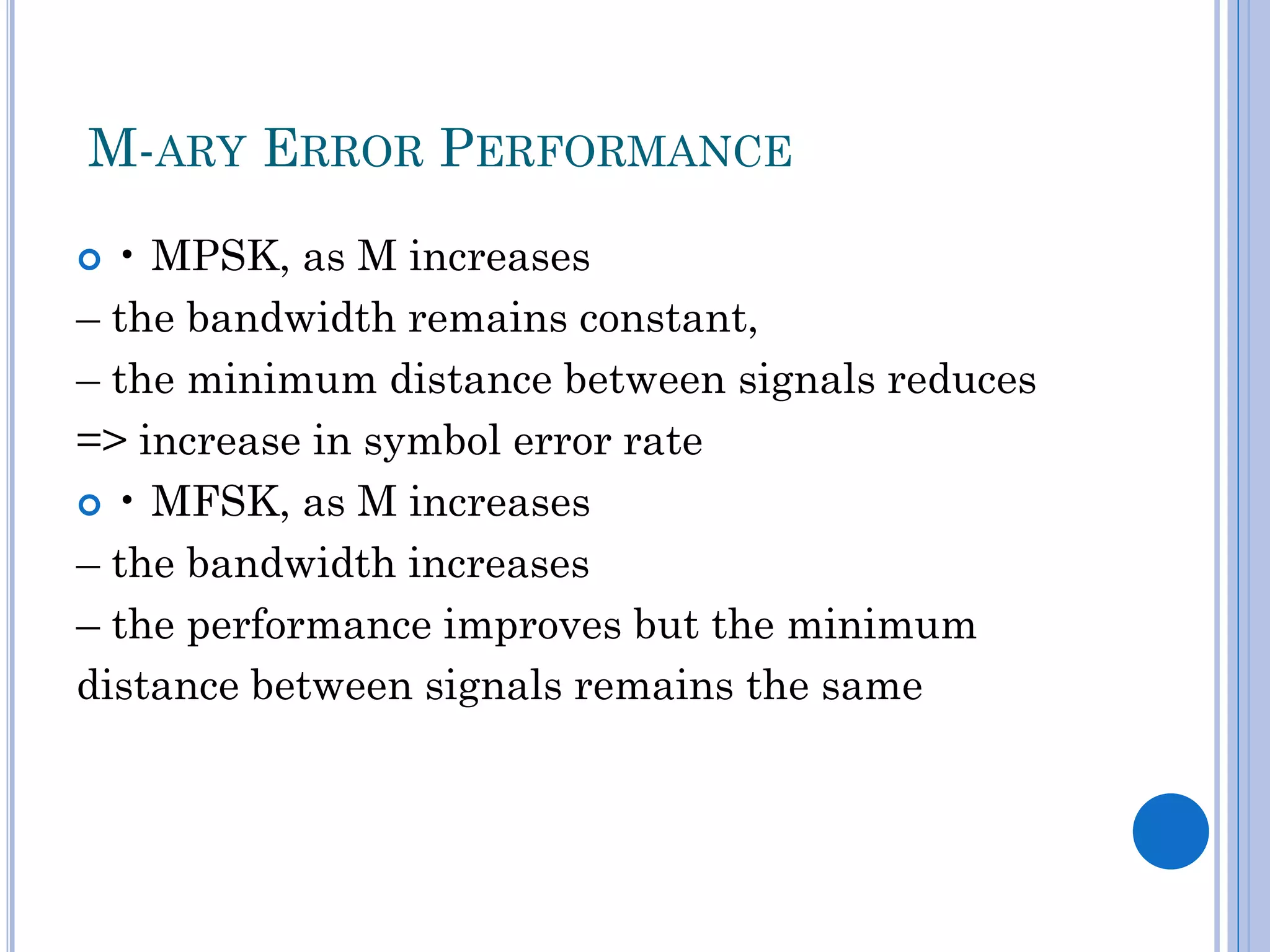 M-ARY ERROR PERFORMANCE
• MPSK, as M increases
– the bandwidth remains constant,
– the minimum distance between signals reduces
=> increase in symbol error rate
 • MFSK, as M increases
– the bandwidth increases
– the performance improves but the minimum
distance between signals remains the same


 