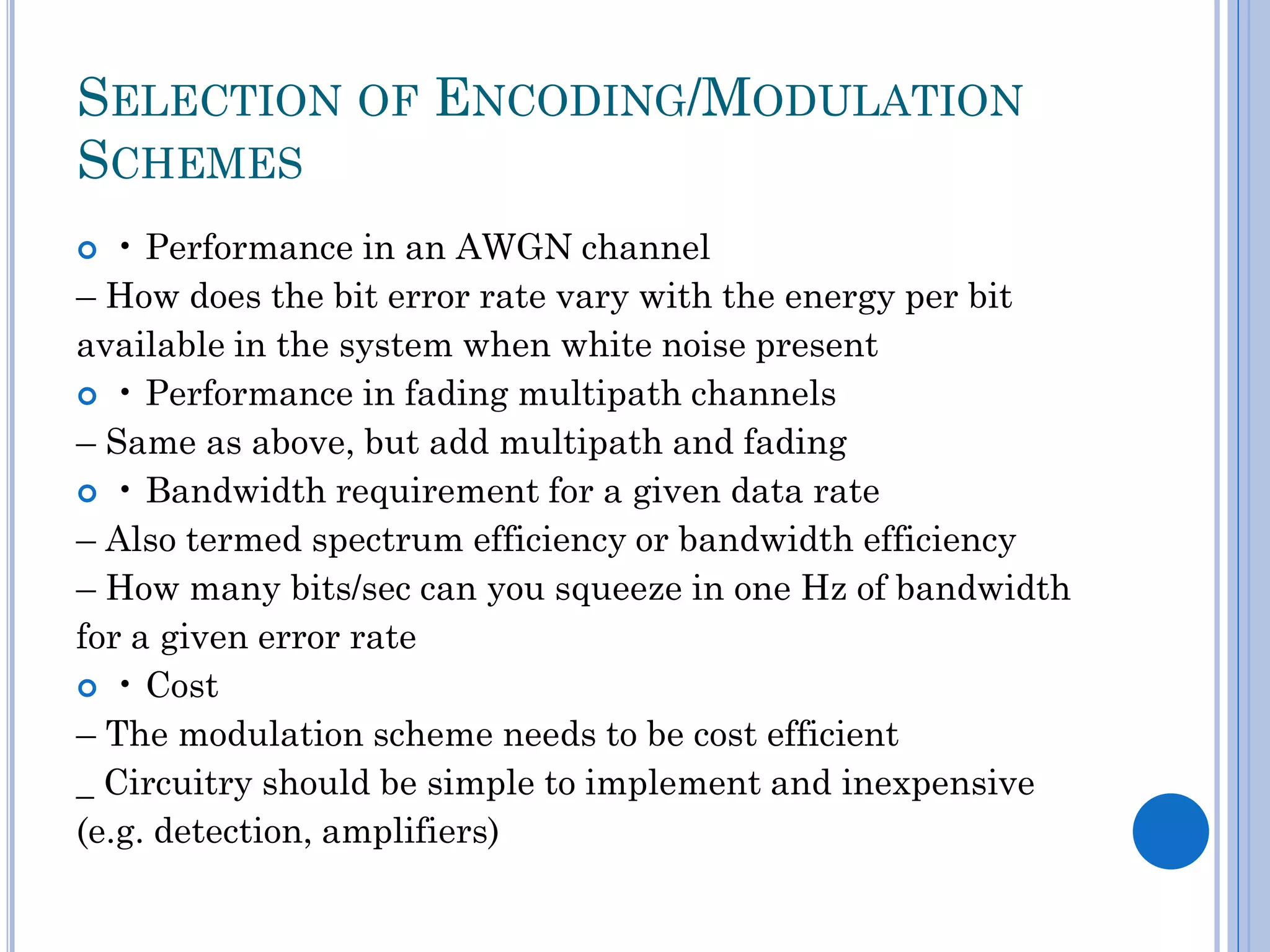 SELECTION OF ENCODING/MODULATION
SCHEMES
• Performance in an AWGN channel
– How does the bit error rate vary with the energy per bit
available in the system when white noise present
 • Performance in fading multipath channels
– Same as above, but add multipath and fading
 • Bandwidth requirement for a given data rate
– Also termed spectrum efficiency or bandwidth efficiency
– How many bits/sec can you squeeze in one Hz of bandwidth
for a given error rate
 • Cost
– The modulation scheme needs to be cost efficient
_ Circuitry should be simple to implement and inexpensive
(e.g. detection, amplifiers)


 