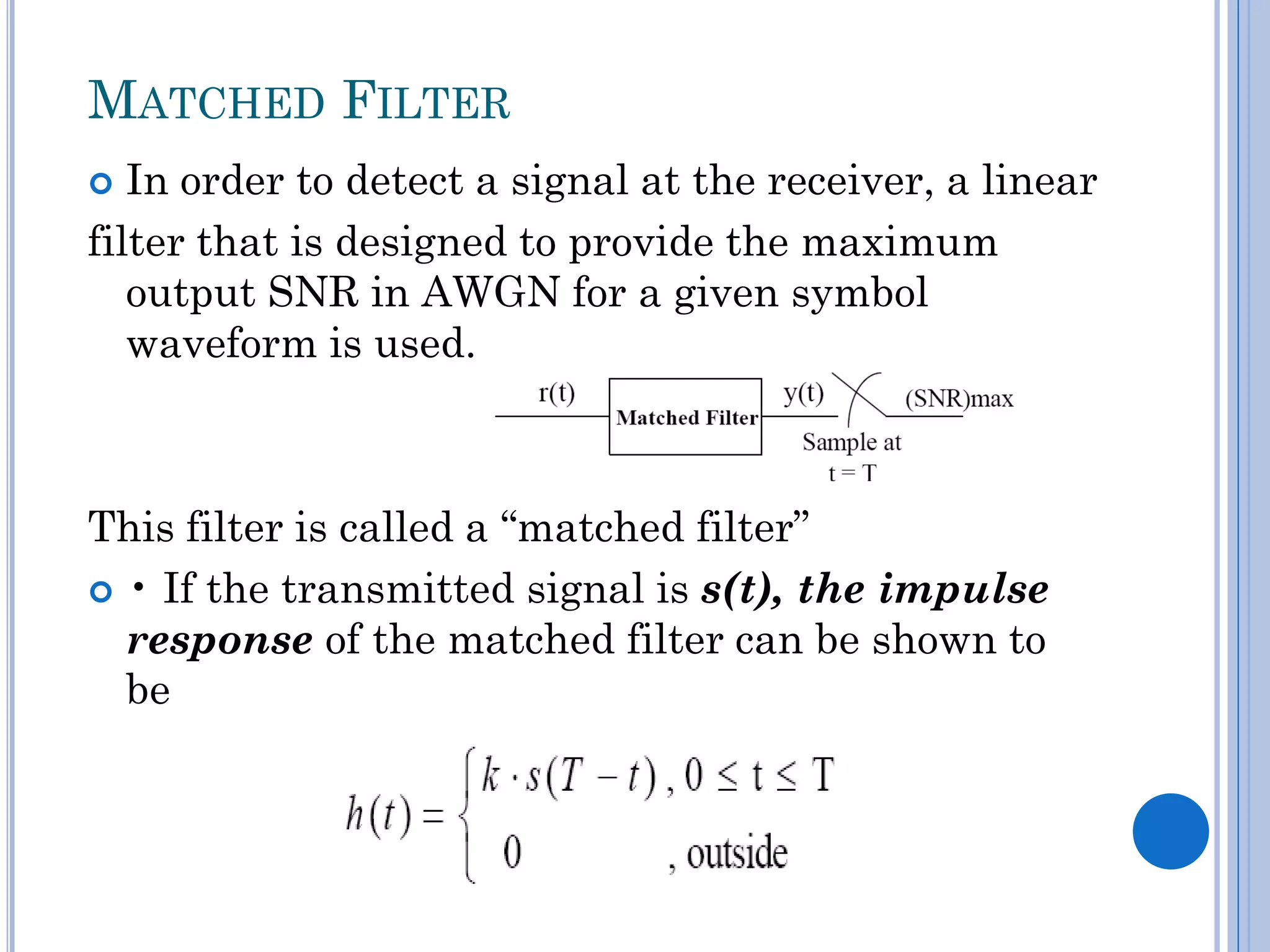 MATCHED FILTER
In order to detect a signal at the receiver, a linear
filter that is designed to provide the maximum
output SNR in AWGN for a given symbol
waveform is used.


This filter is called a “matched filter”
 • If the transmitted signal is s(t), the impulse
response of the matched filter can be shown to
be

 