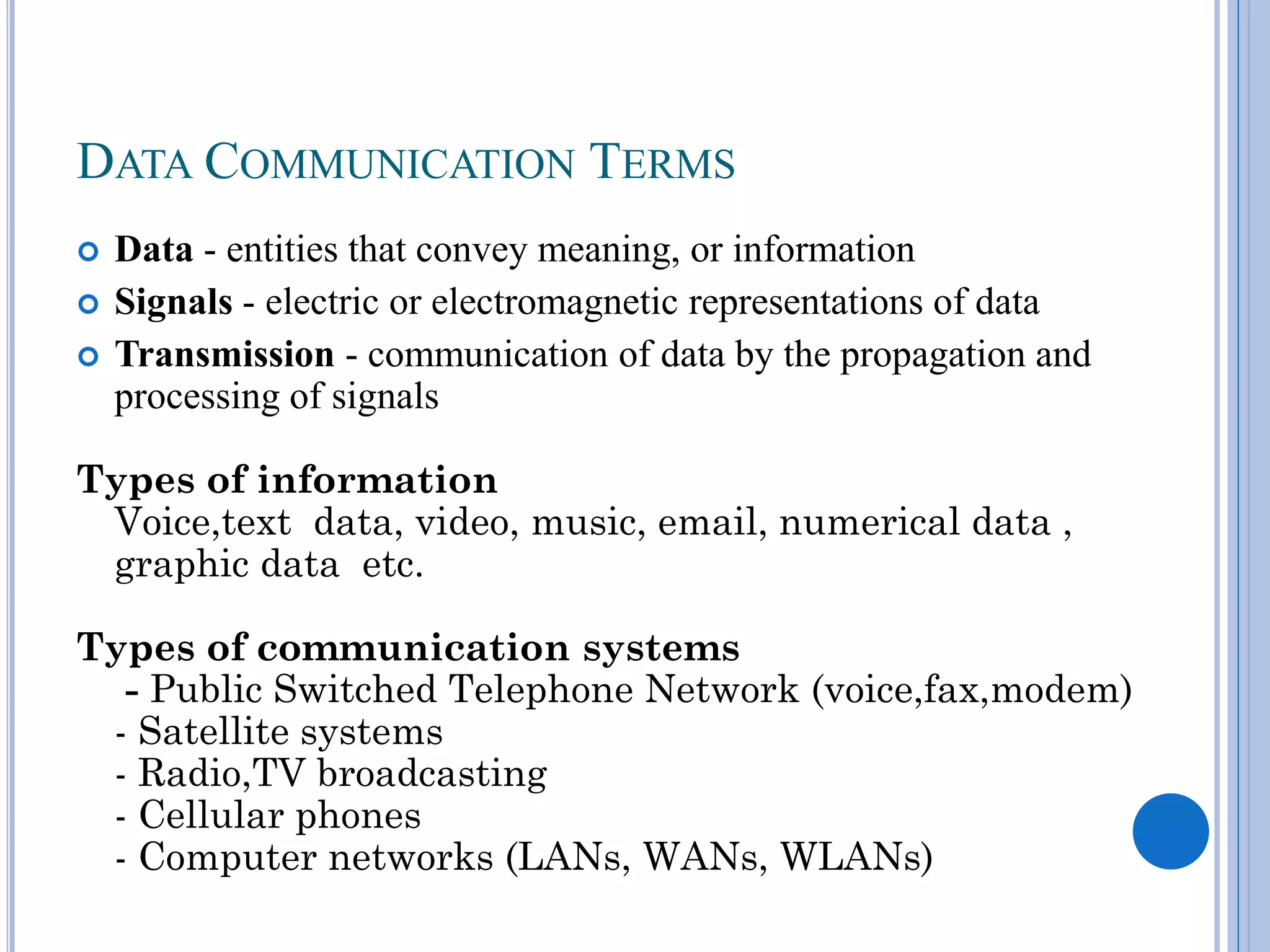 DATA COMMUNICATION TERMS





Data - entities that convey meaning, or information
Signals - electric or electromagnetic representations of data
Transmission - communication of data by the propagation and
processing of signals

Types of information
Voice,text data, video, music, email, numerical data ,
graphic data etc.
Types of communication systems
- Public Switched Telephone Network (voice,fax,modem)
- Satellite systems
- Radio,TV broadcasting
- Cellular phones
- Computer networks (LANs, WANs, WLANs)

 